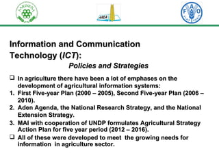 Information aanndd CCoommmmuunniiccaattiioonn 
TTeecchhnnoollooggyy ((IICCTT)):: 
PPoolliicciieess aanndd SSttrraatteeggiieess 
 IInn aaggrriiccuullttuurree tthheerree hhaavvee bbeeeenn aa lloott ooff eemmpphhaasseess oonn tthhee 
ddeevveellooppmmeenntt ooff aaggrriiccuullttuurraall iinnffoorrmmaattiioonn ssyysstteemmss:: 
11.. FFiirrsstt FFiivvee--yyeeaarr PPllaann ((22000 –– 220055)),, SSeeccoonndd FFiivvee--yyeeaarr PPllaann ((220066 –– 
220110)).. 
22.. AAddeenn AAggeennddaa,, tthhee NNaattiioonnaall RReesseeaarrcchh SSttrraatteeggyy,, aanndd tthhee NNaattiioonnaall 
EExxtteennssiioonn SSttrraatteeggyy.. 
33.. MMAAII wwiitthh ccooooppeerraattiioonn ooff UUNNDDPP ffoorrmmuullaatteess AAggrriiccuullttuurraall SSttrraatteeggyy 
AAccttiioonn PPllaann ffoorr ffiivvee yyeeaarr ppeerriioodd ((2201122 –– 2201166)).. 
 AAllll ooff tthheessee wweerree ddeevveellooppeedd ttoo mmeeeett tthhee ggrroowwiinngg nneeeeddss ffoorr 
iinnffoorrmmaattiioonn iinn aaggrriiccuullttuurree sseeccttoorr.. 
 