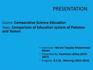 PRESENTATION
Course: Comparative Science Education
Topic: Comparison of Education system of Pakistan
and Yemen
• Instructor: Ma'am Tayyaba Muhammad
Akram
• Presented By: Kashmala Ishfaq (2015-
2837)
• Program: B.S.Ed . Morning (2015-2019)
 