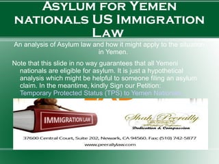 Asylum for Yemen
nationals US Immigration
Law
An analysis of Asylum law and how it might apply to the situation
in Yemen.
Note that this slide in no way guarantees that all Yemeni
nationals are eligible for asylum. It is just a hypothetical
analysis which might be helpful to someone filing an asylum
claim. In the meantime, kindly Sign our Petition:
Temporary Protected Status (TPS) to Yemen Nationals.
 