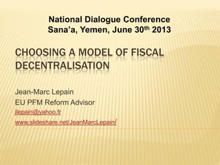 CHOOSING A MODEL OF FISCAL
DECENTRALISATION
Jean-Marc Lepain
EU PFM Reform Advisor
jlepain@yahoo.fr
www.slideshare.net/JeanMarcLepain/
National Dialogue Conference
Sana’a, Yemen, June 30th 2013
 