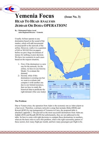 Yemenia Focus (Issue No. 3)
HEAD TO HEAD ANALYSIS
JEDDAH OR DOHA OPERATION!
By : Mohammed Salem Awad
Aden Regional Director - Yemenia
Usually Airlines operate to any
destination based on the sound of the
market, which will add incremental
revenue/profit to the network of the
airline. However, really it is a question
of GO or NO GO first on papers
before we put a huge investment of
money for nothing or poor decision.
We have two scenarios in such cases
based on the request situation,
1- First, if the destination is a new
one for the network, for the
airline, we have to use Gravity
Model. To evaluate the
demand.
2- Second, while if this
destination is existing one but
we want to evaluate and
compare it with another one
due to our limited resources,
then we have to study the
historical data to predicate the
right demand. (Our case study)
The Problem:
Due to Yemen crises, the operation from Aden is the economic one as Aden airport at
a Sea Level. Therefore, a primary network is setup that includes Doha (DOH) and
Kuwait (KWI) by top management of Yemenia in Cairo, the proposed table is
attached ( appendix ). The past tell us the most successful destinations from Aden are
Jeddah (JED) and Riyadh (RUH) but unfortunately, they are not addressed in the
table. So how to come with right decisions to compare these destinations in numbers,
what are the basic rules to solve this problem, what is the right seasonality pattern of
these sectors, how many flight per month, and how many passengers per flight to be.
 