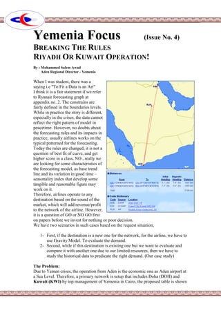 Yemenia Focus (Issue No. 4)
BREAKING THE RULES
RIYADH OR KUWAIT OPERATION!
By : Mohammed Salem Awad
Aden Regional Director - Yemenia
When I was student, there was a
saying i.e "To Fit a Data is an Art"
I think it is a fair statement if we refer
to Ryanair forecasting graph at
appendix no. 2. The constrains are
fairly defined in the boundaries levels.
While in practice the story is different,
especially in the crises, the data cannot
reflect the right pattern of model in
peacetime. However, no doubts about
the forecasting rules and its impacts in
practice, usually airlines works on the
typical patterned for the forecasting.
Today the rules are changed, it is not a
question of best fit of curve, and get
higher score in a class, NO , really we
are looking for some characteristics of
the forecasting model, as base trend
line and its variation in good time –
seasonality index that develop some
tangible and reasonable figure may
work on it.
Therefore, airlines operate to any
destination based on the sound of the
market, which will add revenue/profit
to the network of the airline. However,
it is a question of GO or NO GO first
on papers before we invest for nothing or poor decision.
We have two scenarios in such cases based on the request situation,
1- First, if the destination is a new one for the network, for the airline, we have to
use Gravity Model. To evaluate the demand.
2- Second, while if this destination is existing one but we want to evaluate and
compare it with another one due to our limited resources, then we have to
study the historical data to predicate the right demand. (Our case study)
The Problem:
Due to Yemen crises, the operation from Aden is the economic one as Aden airport at
a Sea Level. Therefore, a primary network is setup that includes Doha (DOH) and
Kuwait (KWI) by top management of Yemenia in Cairo, the proposed table is shown
 
