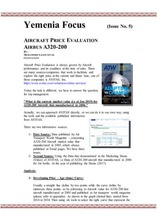 Yemenia Focus (Issue No. 5)
AIRCRAFT PRICE EVALUATION
AIRBUS A320-200
BY:
MOHAMMED SALEM AWAD
CONSULTANT
Aircraft Price Evaluation is always govern by Aircraft
performance and its condition at the time of sales. There
are many sources/companies that work to facilitate and
explore the right price at the current and future time, one of
those companies is AVITAS, Inc.
https://www.avitas.com/valuation/online-services/
Today the task is different; we have to answer the question,
for top management.
"What is the current market value (i.e at Jan 2019) for
A320-200 Aircraft that manufactured in 2006."
Actually, we can approach AVITAS directly, or we can do it in our own way, using
the tools and the available published information
from AVITAS.
There are two information sources.
1- First Source: Data published by Air
Transport World Magazine – concerning
A320-200 Aircraft market value that
manufactured in 2005, which always
published at Trend pages. We have three
issues.
2- Second Source: Using the Data that demonstrated in the Marketing Demo
(Video) of AVITAS, i.e Data of A320-200 aircraft that manufactured in 2006
for Air berlin. At the year of publishing the Demo (2017).
Analysis:
1- Developing Price – Age (time) Curve:
Usually a straight line define by two points while the curve define by
minimum three points, so by refereeing to Aircraft value for A320-200 that
aircraft manufactured at 2005 and published at Air transport world magazine
(please refer to appendix). As shown in the graph (dotted line) started from
2014 to 2034. Then using xls tools to select the right curve that represent the
 