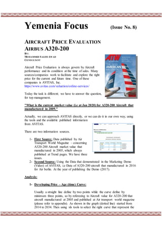 Yemenia Focus (Issue No. 8)
AIRCRAFT PRICE EVALUATION
AIRBUS A320-200
BY:
MOHAMMED SALEM AWAD
CONSULTANT
Aircraft Price Evaluation is always govern by Aircraft
performance and its condition at the time of sales. Many
sources/companies work to facilitate and explore the right
price for the current and future time. One of these
companies is AVITAS, Inc.
https://www.avitas.com/valuation/online-services/
Today the task is different; we have to answer the question,
for top management.
"What is the current market value (i.e at Jan 2020) for A320-200 Aircraft that
manufactured in 2009."
Actually, we can approach AVITAS directly, or we can do it in our own way, using
the tools and the available published information
from AVITAS.
There are two information sources.
1- First Source: Data published by Air
Transport World Magazine – concerning
A320-200 Aircraft market value that
manufactured in 2005, which always
published at Trend pages. We have three
issues.
2- Second Source: Using the Data that demonstrated in the Marketing Demo
(Video) of AVITAS, i.e Data of A320-200 aircraft that manufactured in 2016
for Air berlin. At the year of publishing the Demo (2017).
Analysis:
1- Developing Price – Age (time) Curve:
Usually a straight line define by two points while the curve define by
minimum three points, so by refereeing to Aircraft value for A320-200 that
aircraft manufactured at 2005 and published at Air transport world magazine
(please refer to appendix). As shown in the graph (dotted line) started from
2014 to 2034. Then using xls tools to select the right curve that represent the
 