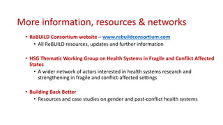 More information, resources & networks
• ReBUILD Consortium website – www.rebuildconsortium.com
• All ReBUILD resources, updates and further information
• HSG Thematic Working Group on Health Systems in Fragile and Conflict Affected
States
• A wider network of actors interested in health systems research and
strengthening in fragile and conflict-affected settings
• Building Back Better
• Resources and case studies on gender and post-conflict health systems
 