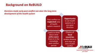Background on ReBUILD
Post conflict is a
neglected area
of health
system research
Opportunity
to set health
systems in a
pro-poor
direction
Useful to think
about what
policy space
there is in the
immediate
post-conflict
period
Choice of
focal
countries
enable distance
and close up
view of post
conflict
Decisions made early post-conflict can steer the long term
development of the health system
Research for stronger health systems
post conflict
 