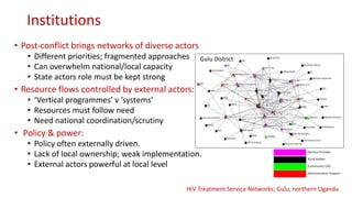 Institutions
• Post-conflict brings networks of diverse actors
• Different priorities; fragmented approaches
• Can overwhelm national/local capacity
• State actors role must be kept strong
• Resource flows controlled by external actors:
• ‘Vertical programmes’ v ‘systems’
• Resources must follow need
• Need national coordination/scrutiny
• Policy & power:
• Policy often externally driven.
• Lack of local ownership; weak implementation.
• External actors powerful at local level
Gulu District
HIV Treatment Service Networks; Gulu, northern Uganda
 