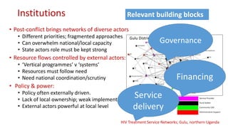 Institutions
• Post-conflict brings networks of diverse actors
• Different priorities; fragmented approaches
• Can overwhelm national/local capacity
• State actors role must be kept strong
• Resource flows controlled by external actors:
• ‘Vertical programmes’ v ‘systems’
• Resources must follow need
• Need national coordination/scrutiny
• Policy & power:
• Policy often externally driven.
• Lack of local ownership; weak implementation.
• External actors powerful at local level
Gulu District
HIV Treatment Service Networks; Gulu, northern Uganda
Service
delivery
Relevant building blocks
Financing
Governance
 