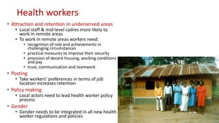 Health workers
• Attraction and retention in underserved areas
• Local staff & mid-level cadres more likely to
work in remote areas
• To work in remote areas workers need:
• recognition of role and achievements in
challenging circumstances
• practical measures to improve their security
• provision of decent housing, working conditions
and pay
• trust, communication and teamwork
• Posting
• Take workers’ preferences in terms of job
location increases retention
• Policy making
• Local actors need to lead health worker policy
process
• Gender
• Gender needs to be integrated in all new health
worker regulations and policies
 