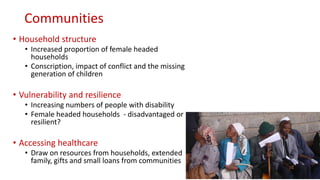 Communities
• Household structure
• Increased proportion of female headed
households
• Conscription, impact of conflict and the missing
generation of children
• Vulnerability and resilience
• Increasing numbers of people with disability
• Female headed households - disadvantaged or
resilient?
• Accessing healthcare
• Draw on resources from households, extended
family, gifts and small loans from communities
 