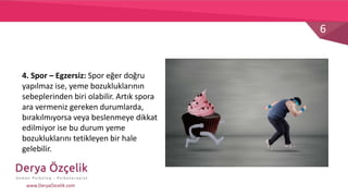 6
www.DeryaOzcelik.com
4. Spor – Egzersiz: Spor eğer doğru
yapılmaz ise, yeme bozukluklarının
sebeplerinden biri olabilir. Artık spora
ara vermeniz gereken durumlarda,
bırakılmıyorsa veya beslenmeye dikkat
edilmiyor ise bu durum yeme
bozukluklarını tetikleyen bir hale
gelebilir.
 