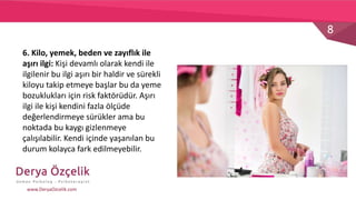 8
www.DeryaOzcelik.com
6. Kilo, yemek, beden ve zayıflık ile
aşırı ilgi: Kişi devamlı olarak kendi ile
ilgilenir bu ilgi aşırı bir haldir ve sürekli
kiloyu takip etmeye başlar bu da yeme
bozuklukları için risk faktörüdür. Aşırı
ilgi ile kişi kendini fazla ölçüde
değerlendirmeye sürükler ama bu
noktada bu kaygı gizlenmeye
çalışılabilir. Kendi içinde yaşanılan bu
durum kolayca fark edilmeyebilir.
 