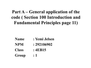 Part A – General application of the
code ( Section 100 Introduction and
Fundamental Principles page 11)

Name
NPM
Class
Group

: Yemi Jelsen
: 292106902
: 4EB15
:1

 