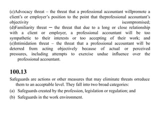 (c)Advocacy threat – the threat that a professional accountant willpromote a
client’s or employer’s position to the point that theprofessional accountant’s
objectivity
iscompromised;
(d)Familiarity threat ─ the threat that due to a long or close relationship
with a client or employer, a professional accountant will be too
sympathetic to their interests or too accepting of their work; and
(e)Intimidation threat – the threat that a professional accountant will be
deterred from acting objectively because of actual or perceived
pressures, including attempts to exercise undue influence over the
professional accountant.

100.13
Safeguards are actions or other measures that may eliminate threats orreduce
them to an acceptable level. They fall into two broad categories:
(a) Safeguards created by the profession, legislation or regulation; and
(b) Safeguards in the work environment.

 