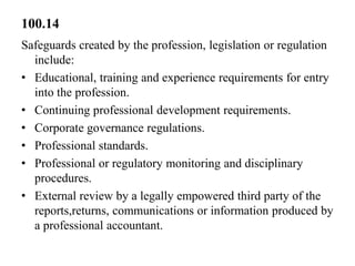 100.14
Safeguards created by the profession, legislation or regulation
include:
• Educational, training and experience requirements for entry
into the profession.
• Continuing professional development requirements.
• Corporate governance regulations.
• Professional standards.
• Professional or regulatory monitoring and disciplinary
procedures.
• External review by a legally empowered third party of the
reports,returns, communications or information produced by
a professional accountant.

 