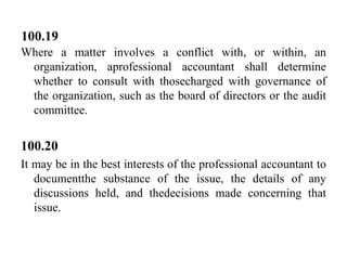 100.19
Where a matter involves a conflict with, or within, an
organization, aprofessional accountant shall determine
whether to consult with thosecharged with governance of
the organization, such as the board of directors or the audit
committee.

100.20
It may be in the best interests of the professional accountant to
documentthe substance of the issue, the details of any
discussions held, and thedecisions made concerning that
issue.

 