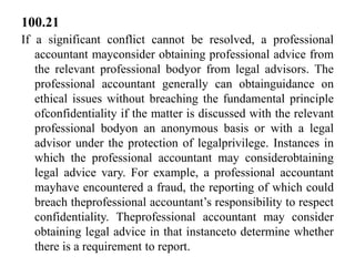 100.21
If a significant conflict cannot be resolved, a professional
accountant mayconsider obtaining professional advice from
the relevant professional bodyor from legal advisors. The
professional accountant generally can obtainguidance on
ethical issues without breaching the fundamental principle
ofconfidentiality if the matter is discussed with the relevant
professional bodyon an anonymous basis or with a legal
advisor under the protection of legalprivilege. Instances in
which the professional accountant may considerobtaining
legal advice vary. For example, a professional accountant
mayhave encountered a fraud, the reporting of which could
breach theprofessional accountant’s responsibility to respect
confidentiality. Theprofessional accountant may consider
obtaining legal advice in that instanceto determine whether
there is a requirement to report.

 