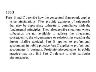 100.3
Parts B and C describe how the conceptual framework applies
in certainsituations. They provide examples of safeguards
that may be appropriate tothreats to compliance with the
fundamental principles. They alsodescribe situations where
safeguards are not available to address the threats,and
consequently, the circumstance or relationship creating the
threats shallbe avoided. Part B applies to professional
accountants in public practice.Part C applies to professional
accountants in business. Professionalaccountants in public
practice may also find Part C relevant to their particular
circumstances.

 