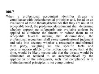 100.7
When a professional accountant identifies threats to
compliance with thefundamental principles and, based on an
evaluation of those threats,determines that they are not at an
acceptable level, the professionalaccountant shall determine
whether appropriate safeguards are available andcan be
applied to eliminate the threats or reduce them to an
acceptable level.In making that determination, the
professional accountant shall exerciseprofessional judgment
and take into account whether a reasonable andinformed
third party, weighing all the specific facts and
circumstancesavailable to the professional accountant at the
time, would be likely toconclude that the threats would be
eliminated or reduced to an acceptablelevel by the
application of the safeguards, such that compliance with
thefundamental principles is not compromised.

 