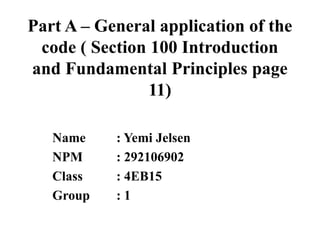 Part A – General application of the
code ( Section 100 Introduction
and Fundamental Principles page
11)
Name
NPM
Class
Group

: Yemi Jelsen
: 292106902
: 4EB15
:1

 