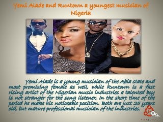 Yemi Alade and Runtown a youngest musician of
Nigeria
Yemi Alade is a young musician of the Abia state and
most promising female as well, while Runtown is a fast
rising artist of the Nigerian music industries a talented boy
is not stranger for the song listener, In the short time of the
period he make his noticeable position. Both are just 25 years
old, but mature professional musician of the industries.
 