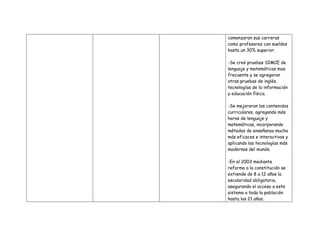 comenzaran sus carreras
como profesores con sueldos
hasta un 30% superior.

-Se creó pruebas SIMCE de
lenguaje y matemáticas mas
frecuente y se agregaran
otras pruebas de inglés,
tecnologías de la información
y educación física.

-Se mejoraron los contenidos
curriculares, agregando más
horas de lenguaje y
matemáticas, incorporando
métodos de enseñanza mucho
más eficaces e interactivos y
aplicando las tecnologías más
modernas del mundo.

-En el 2003 mediante
reforma a la constitución se
extiende de 8 a 12 años la
escolaridad obligatoria,
asegurando el acceso a este
sistema a toda la población
hasta los 21 años.
 