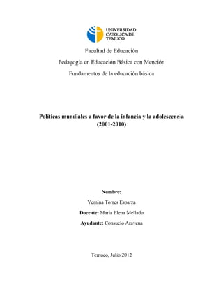 Facultad de Educación
       Pedagogía en Educación Básica con Mención
            Fundamentos de la educación básica




Políticas mundiales a favor de la infancia y la adolescencia
                        (2001-2010)




                          Nombre:

                    Yemina Torres Esparza

                Docente: María Elena Mellado

                 Ayudante: Consuelo Aravena




                     Temuco, Julio 2012
 