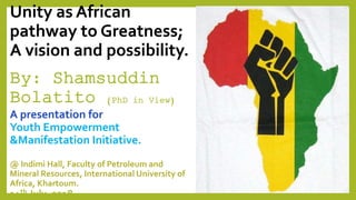 Unity as African
pathway to Greatness;
A vision and possibility.
By: Shamsuddin
Bolatito (PhD in View)
A presentation for
Youth Empowerment
&Manifestation Initiative.
@ Indimi Hall, Faculty of Petroleum and
Mineral Resources, International University of
Africa, Khartoum.
14th July, 2018.
 