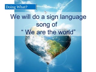We will do a sign language
song of
 We are the world
Doing What?Doing What?
 