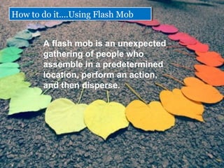 A?flash?mob?is?an?unexpected?
gathering?of?people?who?
assemble?in?a?predetermined?
location,?perform?an?action,?
and?then?disperse.?
How to do it.Using Flash MobHow to do it.Using Flash Mob
 