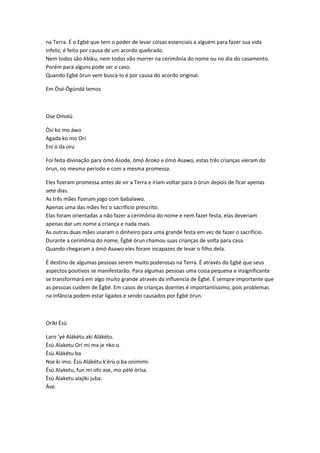 na Terra. É o Egbé que tem o poder de levar coisas essenciais a alguém para fazer sua vida
infeliz, é feito por causa de um acordo quebrado.
Nem todos são Abiku, nem todos vão morrer na cerimônia do nome ou no dia do casamento.
Porém para alguns pode ser o caso.
Quando Egbé òrun vem buscá-lo é por causa do acordo original.
Em Òsé-Ògúndá temos
Ose Omolú
Òsí ko mo áwo
Agada ko mo Orí
Eni o da oru
Foi feita divinação para ómó Asode, ómó Aroko e ómó Asawo, estas três crianças vieram do
òrun, no mesmo período e com a mesma promessa.
Eles fizeram promessa antes de vir a Terra e iriam voltar para o òrun depois de ficar apenas
sete dias.
As três mães fizeram jogo com babalawo.
Apenas uma das mães fez o sacrificio prescrito.
Elas foram orientadas a não fazer a cerimônia do nome e nem fazer festa, elas deveriam
apenas dar um nome a criança e nada mais.
As outras duas mães usaram o dinheiro para uma grande festa em vez de fazer o sacrifício.
Durante a cerimônia do nome, Ègbé òrun chamou suas crianças de volta para casa.
Quando chegaram a ómó Asawo eles foram incapazes de levar o filho dela.
É destino de algumas pessoas serem muito poderosas na Terra. É através do Egbé que seus
aspectos positivos se manifestarão. Para algumas pessoas uma coisa pequena e insignificante
se transformará em algo muito grande através da influencia de Ègbé. É sempre importante que
as pessoas cuidem de Ègbé. Em casos de crianças doentes é importantíssimo, pois problemas
na infância podem estar ligados e sendo causados por Ègbé òrun.
Oríkì Èsù
Laro ‘yé Alákétu aki Alákétu.
Èsù Alaketu Orí mi ma je nko o.
Èsù Alákétu ba
Nse ki imo. Èsù Alákétu k’érù o ba onimimi.
Èsù Alaketu, fun mi ofo ase, mo pèlé òrìsa.
Èsù Alaketu alajiki juba.
Àse.
 