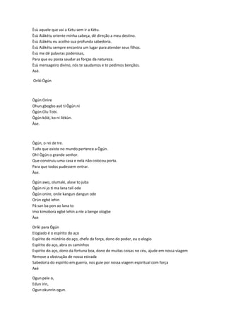 Èsù aquele que vai a Kétu sem ir a Kétu.
Èsù Alákétu oriente minha cabeça, dê direção a meu destino.
Èsù Alákétu eu acolho sua profunda sabedoria.
Èsù Alákétu sempre encontra um lugar para atender seus filhos.
Èsù me dê palavras poderosas,
Para que eu possa saudar as forças da natureza.
Èsù mensageiro divino, nós te saudamos e te pedimos bençãos.
Asè.
Oríkì Ògún
Ògún Onìre
Ohun gbogbo ayé ti Ògún ni
Ògún Olu Tobi.
Ògún kólé, ko ni ilékùn.
Àse.
Ògún, o rei de Ire.
Tudo que existe no mundo pertence a Ògún.
Oh! Ògún o grande senhor.
Que construiu uma casa e nela não colocou porta.
Para que todos pudessem entrar.
Àse.
Ògún awo, olumaki, alase to juba
Ògún ni jo ti ma lana talí ode
Ògún onire, onile kangun dangun ode
Orún egbé iehin
Pá san ba pon ao lana to
Imo kimobora egbé lehin a nle a benge ologbe
Àse
Oríkì para Ògún
Elogiado é o espírito do aço
Espírito de mistério do aço, chefe da força, dono do poder, eu o elogio
Espírito do aço, abra os caminhos
Espírito do aço, dono da fortuna boa, dono de muitas coisas no céu, ajude em nossa viagem
Remove a obstrução de nossa estrada
Sabedoria do espírito em guerra, nos guie por nossa viagem espiritual com força
Axé
Ogun pele o,
Edun irin,
Ogun okunrin ogun.
 
