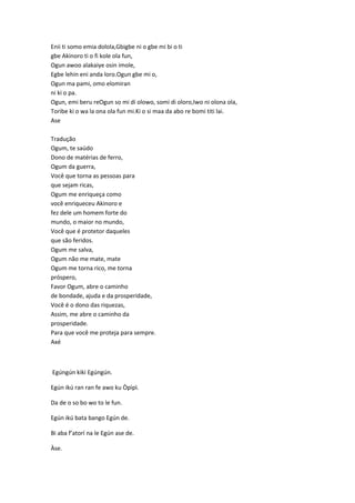 Enii ti somo emia dolola,Gbigbe ni o gbe mi bi o ti
gbe Akinoro ti o fi kole ola fun,
Ogun awoo alakaiye osin imole,
Egbe lehin eni anda loro.Ogun gbe mi o,
Ogun ma pami, omo elomiran
ni ki o pa.
Ogun, emi beru reOgun so mi di olowo, somi di oloro,Iwo ni olona ola,
Toribe ki o wa la ona ola fun mi.Ki o si maa da abo re bomi titi lai.
Ase
Tradução
Ogum, te saúdo
Dono de matérias de ferro,
Ogum da guerra,
Você que torna as pessoas para
que sejam ricas,
Ogum me enriqueça como
você enriqueceu Akinoro e
fez dele um homem forte do
mundo, o maior no mundo,
Você que é protetor daqueles
que são feridos.
Ogum me salva,
Ogum não me mate, mate
Ogum me torna rico, me torna
próspero,
Favor Ogum, abre o caminho
de bondade, ajuda e da prosperidade,
Você é o dono das riquezas,
Assim, me abre o caminho da
prosperidade.
Para que você me proteja para sempre.
Axé
Egúngún kiki Egúngún.
Egún ikú ran ran fe awo ku Òpìpì.
Da de o so bo wo to le fun.
Egún ikú bata bango Egún de.
Bi aba f’atorí na le Egún ase de.
Àse.
 