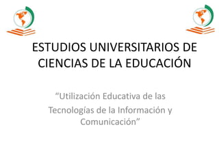 ESTUDIOS UNIVERSITARIOS DE
CIENCIAS DE LA EDUCACIÓN
“Utilización Educativa de las
Tecnologías de la Información y
Comunicación”
 