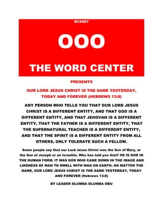 BCSNET 
OOO 
THE WORD CENTER 
PRESENTS 
OUR LORD JESUS CHRIST IS THE SAME YESTERDAY, 
TODAY AND FOREVER (HEBREWS 13:8) 
ANY PERSON WHO TELLS YOU THAT OUR LORD JESUS 
CHRIST IS A DIFFERENT ENTITY, AND THAT GOD IS A 
DIFFERENT ENTITY, AND THAT JEHOVAH IS A DIFFERENT 
ENTITY, THAT THE FATHER IS A DIFFERENT ENTITY, THAT 
THE SUPERNATURAL TEACHER IS A DIFFERENT ENTITY, 
AND THAT THE SPIRIT IS A DIFFERENT ENTITY FROM ALL 
OTHERS, ONLY TOLERATE SUCH A FELLOW. 
Some people say that our Lord Jesus Christ was the Son of Mary, or 
the Son of Joseph or an Israelite. Who has told you that? HE IS GOD IN 
THE HUMAN FORM. IT WAS GOD WHO CAME DOWN IN THE IMAGE AND 
LIKENESS OF MAN TO DWELL WITH MAN ON EARTH. NO MATTER THE 
NAME, OUR LORD JESUS CHRIST IS THE SAME YESTERDAY, TODAY 
AND FOREVER (Hebrews 13:8) 
BY LEADER OLUMBA OLUMBA OBU 
 