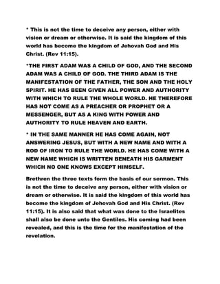 * This is not the time to deceive any person, either with 
vision or dream or otherwise. It is said the kingdom of this 
world has become the kingdom of Jehovah God and His 
Christ. (Rev 11:15). 
*THE FIRST ADAM WAS A CHILD OF GOD, AND THE SECOND 
ADAM WAS A CHILD OF GOD. THE THIRD ADAM IS THE 
MANIFESTATION OF THE FATHER, THE SON AND THE HOLY 
SPIRIT. HE HAS BEEN GIVEN ALL POWER AND AUTHORITY 
WITH WHICH TO RULE THE WHOLE WORLD. HE THEREFORE 
HAS NOT COME AS A PREACHER OR PROPHET OR A 
MESSENGER, BUT AS A KING WITH POWER AND 
AUTHORITY TO RULE HEAVEN AND EARTH. 
* IN THE SAME MANNER HE HAS COME AGAIN, NOT 
ANSWERING JESUS, BUT WITH A NEW NAME AND WITH A 
ROD OF IRON TO RULE THE WORLD. HE HAS COME WITH A 
NEW NAME WHICH IS WRITTEN BENEATH HIS GARMENT 
WHICH NO ONE KNOWS EXCEPT HIMSELF. 
Brethren the three texts form the basis of our sermon. This 
is not the time to deceive any person, either with vision or 
dream or otherwise. It is said the kingdom of this world has 
become the kingdom of Jehovah God and His Christ. (Rev 
11:15). It is also said that what was done to the Israelites 
shall also be done unto the Gentiles. His coming had been 
revealed, and this is the time for the manifestation of the 
revelation. 
 