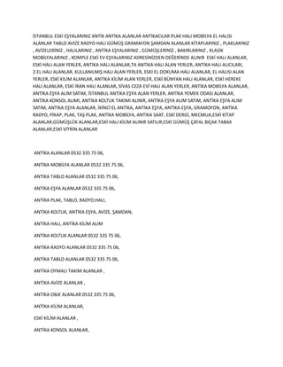 İSTANBUL ESKİ EŞYALARINIZ ANTİK ANTİKA ALANLAR ANTİKACILAR PLAK HALI MOBİLYA EL HALISI
ALANLAR TABLO AVİZE RADYO HALI GÜMÜŞ GRAMAFON ŞAMDAN ALANLAR KİTAPLARINIZ , PLAKLARINIZ
, AVİZELERİNİZ , HALILARINIZ , ANTİKA EŞYALARINIZ , GÜMÜŞLERİNİZ , BAKIRLARINIZ , KLASİK
MOBİLYALARINIZ , KOMPLE ESKİ EV EŞYALARINIZ ADRESİNİZDEN DEĞERİNDE ALINIR ESKİ HALI ALANLAR,
ESKİ HALI ALAN YERLER, ANTİKA HALI ALANLAR,TA ANTİKA HALI ALAN YERLER, ANTİKA HALI ALICILARI,
2.EL HALI ALANLAR, KULLANILMIŞ HALI ALAN YERLER, ESKİ EL DOKUMA HALI ALANLAR, EL HALISI ALAN
YERLER, ESKİ KİLİM ALANLAR, ANTİKA KİLİM ALAN YERLER, ESKİ BÜNYAN HALI ALANLAR, ESKİ HEREKE
HALI ALANLAR, ESKİ İRAN HALI ALANLAR, SİVAS CEZA EVİ HALI ALAN YERLER, ANTİKA MOBİLYA ALANLAR,
ANTİKA EŞYA ALIM SATIM, İSTANBUL ANTİKA EŞYA ALAN YERLER, ANTİKA YEMEK ODASI ALANLAR,
ANTİKA KONSOL ALIMI, ANTİKA KOLTUK TAKIMI ALINIR, ANTİKA EŞYA ALIM SATIM, ANTİKA EŞYA ALIM
SATIM, ANTİKA EŞYA ALANLAR, İKİNCİ EL ANTİKA, ANTİKA EŞYA, ANTİKA EŞYA, GRAMOFON, ANTİKA
RADYO, PİKAP, PLAK, TAŞ PLAK, ANTİKA MOBİLYA, ANTİKA SAAT, ESKİ DERGİ, MECMUA,ESKİ KİTAP
ALANLAR,GÜMÜŞLÜK ALANLAR,ESKİ HALI KİLİM ALINIR SATILIR,ESKİ GÜMÜŞ ÇATAL BIÇAK TABAK
ALANLAR,ESKİ VİTRİN ALANLAR
ANTİKA ALANLAR 0532 335 75 06,
ANTİKA MOBİLYA ALANLAR 0532 335 75 06,
ANTİKA TABLO ALANLAR 0532 335 75 06,
ANTİKA EŞYA ALANLAR 0532 335 75 06,
ANTİKA PLAK, TABLO, RADYO,HALI,
ANTİKA KOLTUK, ANTİKA EŞYA, AVİZE, ŞAMDAN,
ANTİKA HALI, ANTİKA KİLİM ALIM
ANTİKA KOLTUK ALANLAR 0532 335 75 06,
ANTİKA RADYO ALANLAR 0532 335 75 06,
ANTİKA TABLO ALANLAR 0532 335 75 06,
ANTİKA OYMALI TAKIM ALANLAR ,
ANTİKA AVİZE ALANLAR ,
ANTİKA OBJE ALANLAR 0532 335 75 06,
ANTİKA KİLİM ALANLAR,
ESKİ KİLİM ALANLAR ,
ANTİKA KONSOL ALANLAR,
 