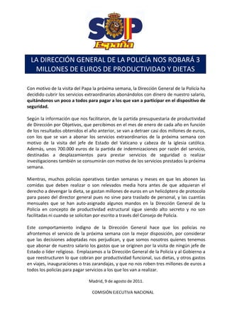 LA DIRECCIÓN GENERAL DE LA POLICÍA NOS ROBARÁ 3
  MILLONES DE EUROS DE PRODUCTIVIDAD Y DIETAS

Con motivo de la visita del Papa la próxima semana, la Dirección General de la Policía ha
decidido cubrir los servicios extraordinarios abonándolos con dinero de nuestro salario,
quitándonos un poco a todos para pagar a los que van a participar en el dispositivo de
seguridad.

Según la información que nos facilitaron, de la partida presupuestaria de productividad
de Dirección por Objetivos, que percibimos en el mes de enero de cada año en función
de los resultados obtenidos el año anterior, se van a detraer casi dos millones de euros,
con los que se van a abonar los servicios extraordinarios de la próxima semana con
motivo de la visita del jefe de Estado del Vaticano y cabeza de la iglesia católica.
Además, unos 700.000 euros de la partida de indemnizaciones por razón del servicio,
destinadas a desplazamientos para prestar servicios de seguridad o realizar
investigaciones también se consumirán con motivo de los servicios prestados la próxima
semana.

Mientras, muchos policías operativos tardan semanas y meses en que les abonen las
comidas que deben realizar o son relevados media hora antes de que adquieran el
derecho a devengar la dieta, se gastan millones de euros en un helicóptero de protocolo
para paseo del director general pues no sirve para traslado de personal, y las cuantías
mensuales que se han auto-asignado algunos mandos en la Dirección General de la
Policía en concepto de productividad estructural sigue siendo alto secreto y no son
facilitadas ni cuando se solicitan por escrito a través del Consejo de Policía.

Este comportamiento indigno de la Dirección General hace que los policías no
afrontemos el servicio de la próxima semana con la mejor disposición, por considerar
que las decisiones adoptadas nos perjudican, y que somos nosotros quienes tenemos
que abonar de nuestro salario los gastos que se originen por la visita de ningún jefe de
Estado o líder religioso. Emplazamos a la Dirección General de la Policía y al Gobierno a
que reestructuren lo que cobran por productividad funcional, sus dietas, y otros gastos
en viajes, inauguraciones o tras zarandajas, y que no nos roben tres millones de euros a
todos los policías para pagar servicios a los que los van a realizar.

                              Madrid, 9 de agosto de 2011.

                                COMISIÓN EJECUTIVA NACIONAL
 