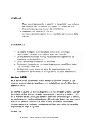 VENTAJAS
➢ Mayor sincronización entre el usuario y el computador, aprovechando
herramientas como la pantalla táctil y el reconocimiento de ​voz​.
➢ Ocupa menos espacio y requiere de menor kernel.
➢ Soporta arquitecturas de 32 y 64 bits.
➢ Ahorra ​energía​ al emplear en menor medida los componentes de la
máquina.
DESVENTAJAS
➢ No dispone de soporte o compatibilidad con drivers y ​tecnologías
consideradas “obsoletas”, marcando un antes y un después.
➢ Es obligatoria la instalación nueva y fresca del sistema operativo a los
usuarios de versiones anteriores.
➢ Es una versión más costosa que las anteriores.
➢ Se eliminaron herramientas populares de Windows como el Movie Maker,
Live Essentials y otros más.
➢ Se dispone de menor control por parte del usuario respecto a las
actualizaciones de Windows y al manejo remoto por parte de la empresa.
Windows 8 (2012)
El 25 de octubre de 2012 hizo su puesta de largo el polémico Windows 8. Los
usuarios se desgarraban las vestiduras... ¡no tenía botón de Inicio! ¿Cómo iban a
sobrevivir sin él?
Su interfaz de usuario fue modificada para hacerla más amigable y fácil de usar con
la pantallas táctiles, además de poder seguir usando obviamente el teclado y ratón.
Es el momento de las Apps cuyos iconos de diferentes tamaños ocupan la pantalla,
se pueden agrupar, mostrar notificaciones,... El explorador de archivos ahora deja a
solo un clic de ratón, funciones que antes estaban escondidas y cómo esto
podríamos enumerar cientos de nuevas características, pero sabemos que estáis
impacientes por llegar al siguiente
VENTAJAS
➢ Cuenta con un sistema operativo innovador.
 
