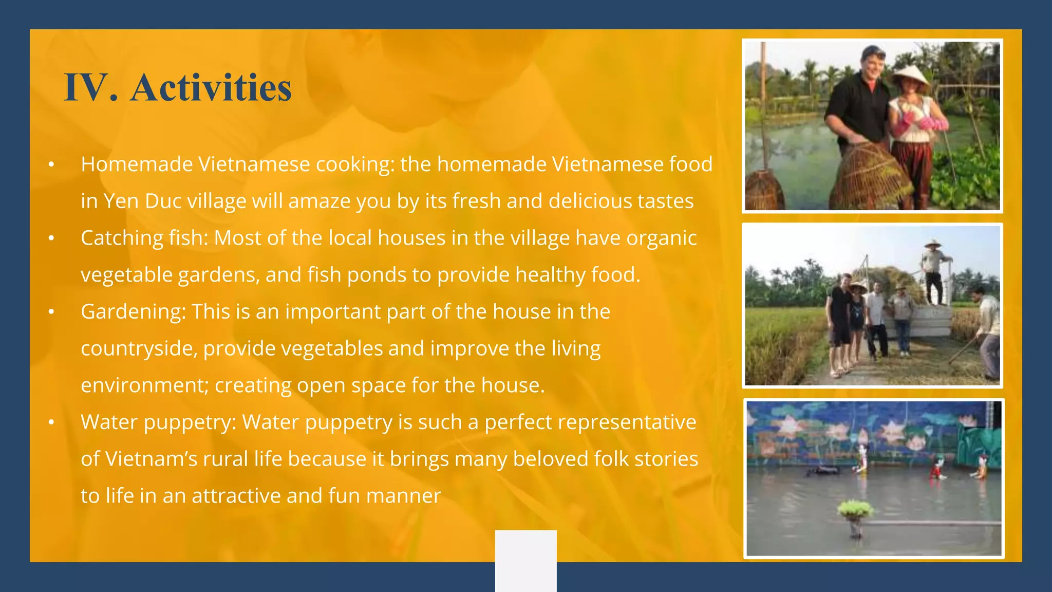 IV. Activities
• Homemade Vietnamese cooking: the homemade Vietnamese food
in Yen Duc village will amaze you by its fresh and delicious tastes
• Catching fish: Most of the local houses in the village have organic
vegetable gardens, and fish ponds to provide healthy food.
• Gardening: This is an important part of the house in the
countryside, provide vegetables and improve the living
environment; creating open space for the house.
• Water puppetry: Water puppetry is such a perfect representative
of Vietnam’s rural life because it brings many beloved folk stories
to life in an attractive and fun manner
 