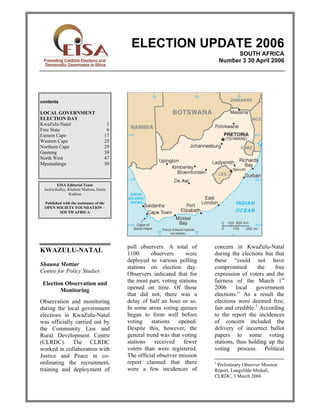 ELECTION UPDATE 2006
                                                                                    SOUTH AFRICA
                                                                               Number 3 30 April 2006




contents

LOCAL GOVERNMENT
ELECTION DAY
KwaZulu-Natal                         1
Free State                            6
Eastern Cape                         17
Western Cape                         25
Northern Cape                        29
Gauteng                              39
North West                           47
Mpumalanga                           50



         EISA Editorial Team
 Jackie Kalley, Khabele Matlosa, Denis
                Kadima

 Published with the assistance of the
 OPEN SOCIETY FOUNDATION –
         SOUTH AFRICA




                                          poll observers. A total of       concern in KwaZulu-Natal
KWAZULU-NATAL                             1100      observers      were    during the elections but that
                                          deployed to various polling      these “could not have
Shauna Mottiar                            stations on election day.        compromised        the   free
Centre for Policy Studies                 Observers indicated that for     expression of voters and the
 Election Observation and                 the most part, voting stations   fairness of the March 1st
        Monitoring                        opened on time. Of those         2006      local   government
                                          that did not, there was a        elections.” As a result the
Observation and monitoring                delay of half an hour or so.     elections were deemed free,
during the local government               In some areas voting queues      fair and credible.1 According
elections in KwaZulu-Natal                began to form well before        to the report the incidences
was officially carried out by             voting     stations   opened.    of concern included the
the Community Law and                     Despite this, however, the       delivery of incorrect ballot
Rural Development Centre                  general trend was that voting    papers to some voting
(CLRDC). The CLRDC                        stations    received    fewer    stations, thus holding up the
worked in collaboration with              voters than were registered.     voting process. Political
Justice and Peace in co-                  The official observer mission
ordinating the recruitment,               report claimed that there        1
                                                                            Preliminary Observer Mission
training and deployment of                were a few incidences of         Report, Langelihle Mtshali,
                                                                           CLRDC, 3 March 2006
 