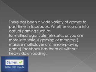 There has been a wide variety of games to
past time in facebook. Whether you are into
casual gaming such as
farmville,dragonvale,tetris,etc. or you are
more into serious gaming or mmorpg (
massive multiplayer online role-playing
game) facebook has them all without
heavy downloading.
 