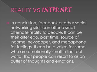    In conclusion, facebook or other social
    networking sites can offer a small
    alternate reality to people. It can be
    their alter ego, past time, source of
    income, newspaper, and megaphone
    for feelings. It can be a voice for some
    who are emotionally small in the real
    world. That people can resort to as an
    outlet of thoughts and emotions.
 
