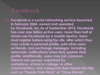    Facebook is a social networking service launched
    in February 2004, owned and operated
    by Facebook, Inc.As of September 2012, Facebook
    has over one billion active users, more than half of
    whom use Facebook on a mobile device. Users
    must register before using the site, after which they
    may create a personal profile, add other users
    as friends, and exchange messages, including
    automatic notifications when they update their
    profile. Additionally, users may join common-
    interest user groups, organized by
    workplace, school or college, or other
    characteristics, and categorize their friends into lists
    such as "People From Work" or "Close Friends".
 
