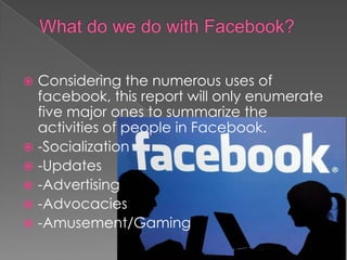  Considering the numerous uses of
  facebook, this report will only enumerate
  five major ones to summarize the
  activities of people in Facebook.
 -Socialization
 -Updates
 -Advertising
 -Advocacies
 -Amusement/Gaming
 
