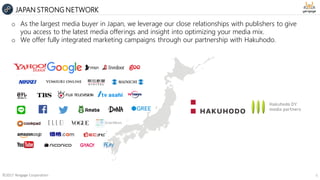 ©2017 Yengage Corporation 6
JAPAN STRONG NETWORK
o As the largest media buyer in Japan, we leverage our close relationships with publishers to give
you access to the latest media offerings and insight into optimizing your media mix.
o We offer fully integrated marketing campaigns through our partnership with Hakuhodo.
 