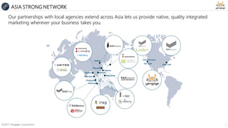 New York
Beijing
Shanghai
Indonesia
Singapore
Malaysia
San Francisco
Philippines
VietnamThailand
&
Taiwan
Our partnerships with local agencies extend across Asia lets us provide native, quality integrated
marketing wherever your business takes you.
©2017 Yengage Corporation 7
ASIA STRONG NETWORK
San Jose
 