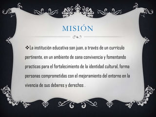 MISIÓN

La institución educativa san juan, a través de un currículo
pertinente, en un ambiente de sana convivencia y fomentando
practicas para el fortalecimiento de la identidad cultural, forma
personas comprometidas con el mejoramiento del entorno en la
vivencia de sus deberes y derechos .
 