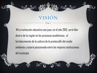 VISIÓN

La institución educativa san juan, en el año 2015, será líder
dentro de la región en los procesos académicos , el
fortalecimiento de la cultura de la protecci0n del medio
ambiente y estará posicionada entre las mejores instituciones
del municipio
 