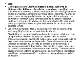 • Blog 
• Un blog (en español, también bitácora digital, cuaderno de 
bitácora, ciber bitácora, ciber diario, o web blog, o weblog) es un 
sitio web en el que uno o varios autores publican cronológicamente 
textos o artículos, apareciendo primero el más reciente, y donde el 
autor conserva siempre la libertad de dejar publicado lo que crea 
pertinente. También suele ser habitual que los propios lectores 
participen activamente a través de los comentarios. Un blog puede 
servir para publicar ideas propias y opiniones de terceros sobre 
diversos temas. 
• Los términos ingleses blog y web blog provienen de las palabras 
web y log ('log' en inglés es sinónimo de diario). 
• El web blog es una publicación en línea de historias publicadas con 
una periodicidad muy alta, que son presentadas en orden 
cronológico inverso, es decir, lo más reciente que se ha publicado es 
lo primero que aparece en la pantalla. Es muy frecuente que los 
weblogs dispongan de una lista de enlaces a otros weblogs, a 
páginas para ampliar información, citar fuentes o hacer notar que 
se continúa con un tema que empezó otro weblog. También suelen 
disponer de un sistema de comentarios que permiten a los lectores 
establecer una conversación con el autor y entre ellos acerca de lo 
publicado. 
